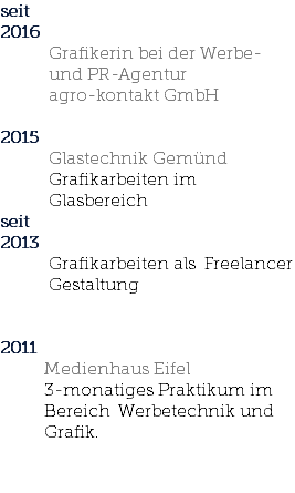 seit 2016 Grafikerin bei der Werbe- und PR-Agentur agro-kontakt GmbH 2015 Glastechnik Gemünd Grafikarbeiten im Glasbereich seit 2013 Grafikarbeiten als Freelancer Gestaltung 2011 Medienhaus Eifel 3-monatiges Praktikum im Bereich Werbetechnik und Grafik. 